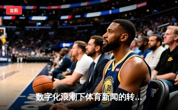 数字化浪潮下体育新闻的转型与创新：从信息传递到沉浸式体验