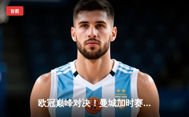 欧冠巅峰对决！曼城加时赛3-2逆转拜仁，哈兰德双响制胜