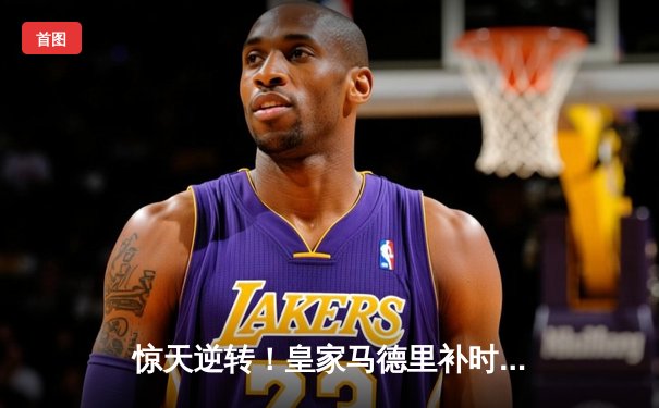 惊天逆转！皇家马德里补时连入两球3-2绝杀拜仁慕尼黑晋级欧冠决赛