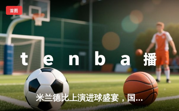 米兰德比上演进球盛宴，国际米兰3-2险胜AC米兰继续领跑意甲